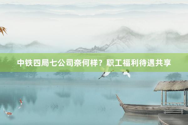 中铁四局七公司奈何样？职工福利待遇共享