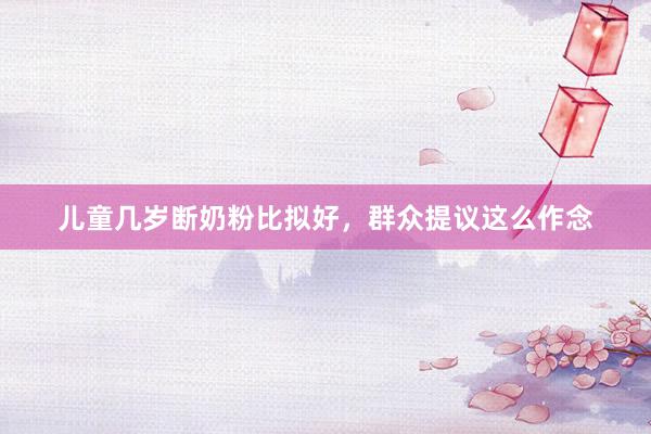 儿童几岁断奶粉比拟好，群众提议这么作念