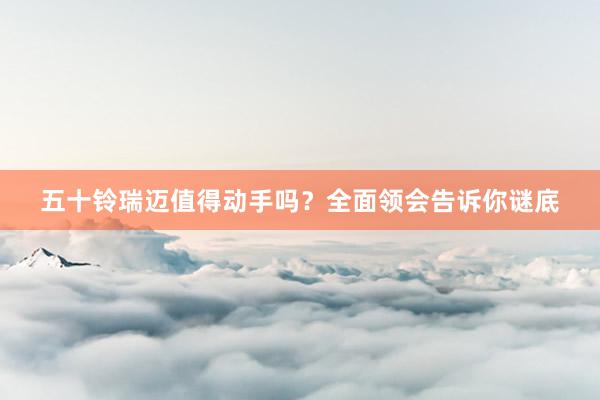五十铃瑞迈值得动手吗？全面领会告诉你谜底