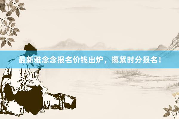 最新雅念念报名价钱出炉，攥紧时分报名！