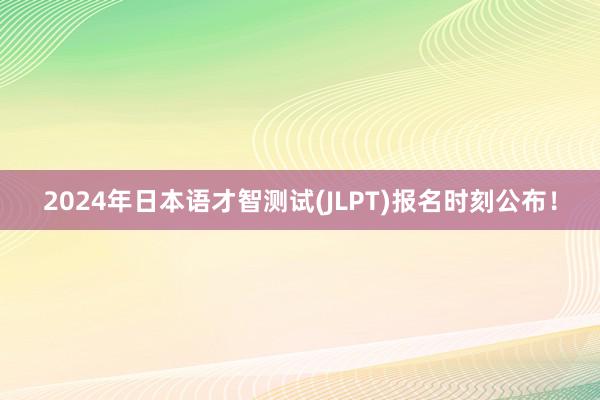 2024年日本语才智测试(JLPT)报名时刻公布！