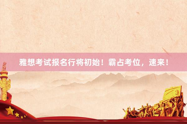 雅想考试报名行将初始！霸占考位，速来！