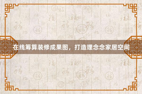 在线筹算装修成果图，打造理念念家居空间
